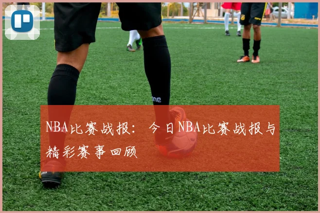 NBA比赛战报：今日NBA比赛战报与精彩赛事回顾