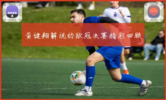 黄健翔解说的欧冠决赛精彩回顾